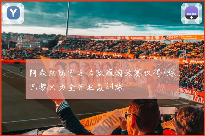 阿森纳防守乏力欧冠淘汰赛仅得7球巴黎火力全开狂轰24球