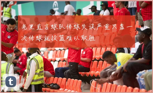 老里直言球队传球失误严重只靠一次传球就投篮难以取胜