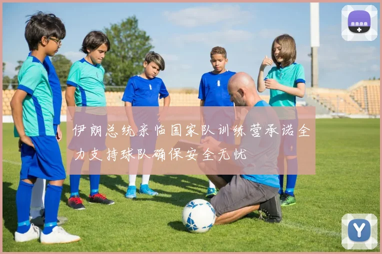 伊朗总统亲临国家队训练营承诺全力支持球队确保安全无忧