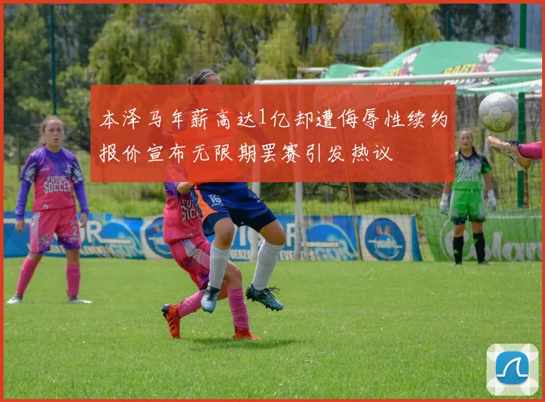 本泽马年薪高达1亿却遭侮辱性续约报价宣布无限期罢赛引发热议