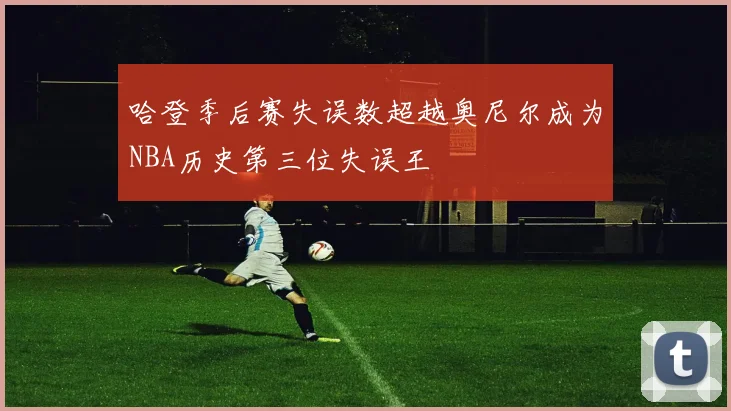 哈登季后赛失误数超越奥尼尔成为NBA历史第三位失误王