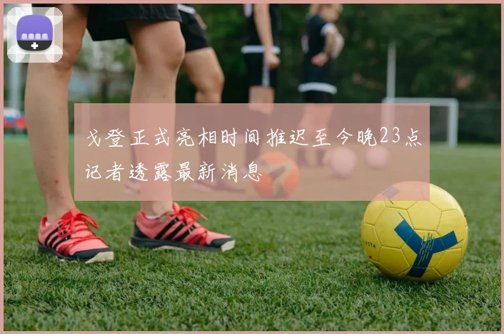 戈登正式亮相时间推迟至今晚23点记者透露最新消息