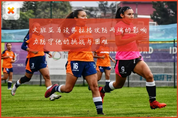 文班亚马谈弗拉格攻防两端的影响力防守他的挑战与困难