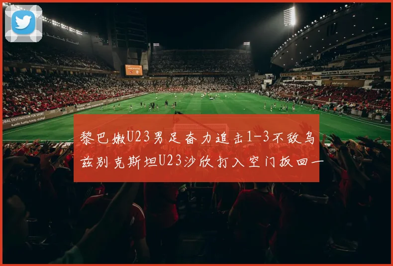 黎巴嫩U23男足奋力追击1-3不敌乌兹别克斯坦U23沙欣打入空门扳回一城