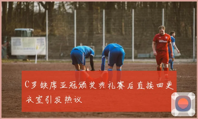 C罗缺席亚冠颁奖典礼赛后直接回更衣室引发热议