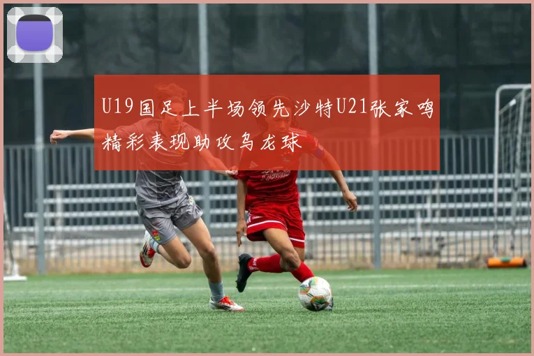 U19国足上半场领先沙特U21张家鸣精彩表现助攻乌龙球