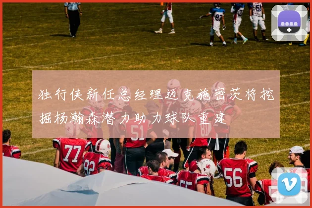 独行侠新任总经理迈克施密茨将挖掘杨瀚森潜力助力球队重建