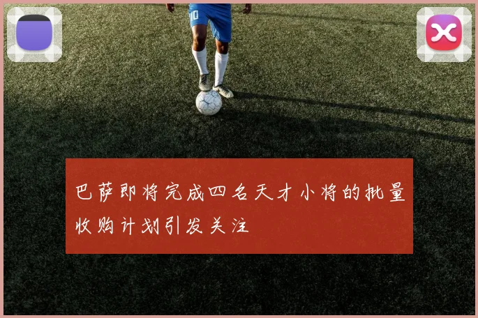 巴萨即将完成四名天才小将的批量收购计划引发关注